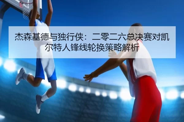 杰森基德与独行侠：二零二六总决赛对凯尔特人锋线轮换策略解析